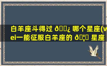 白羊座斗得过 🌿 哪个星座(wei一
能征服白羊座的 🦊 星座)